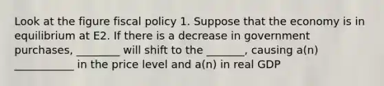 Look at the figure fiscal policy 1. Suppose that the economy is in equilibrium at E2. If there is a decrease in government purchases, ________ will shift to the _______, causing a(n) ___________ in the price level and a(n) in real GDP