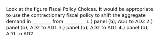 Look at the figure Fiscal Policy Choices. It would be appropriate to use the contractionary fiscal policy to shift the aggregate demand in ________ from ________. 1.) panel (b); AD1 to AD2 2.) panel (b); AD2 to AD1 3.) panel (a); AD2 to AD1 4.) panel (a); AD1 to AD2