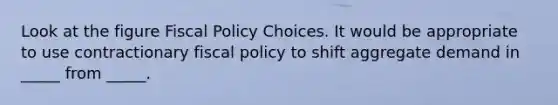 Look at the figure Fiscal Policy Choices. It would be appropriate to use contractionary fiscal policy to shift aggregate demand in _____ from _____.