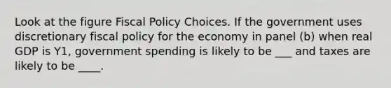 Look at the figure <a href='https://www.questionai.com/knowledge/kPTgdbKdvz-fiscal-policy' class='anchor-knowledge'>fiscal policy</a> Choices. If the government uses discretionary fiscal policy for the economy in panel (b) when real GDP is Y1, government spending is likely to be ___ and taxes are likely to be ____.