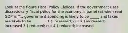 Look at the figure Fiscal Policy Choices. If the government uses discretionary fiscal policy for the economy in panel (a) when real GDP is Y1, government spending is likely to be _____ and taxes are likely to be _______. 1.) increased; cut 2.) increased; increased 3.) reduced; cut 4.) reduced; increased