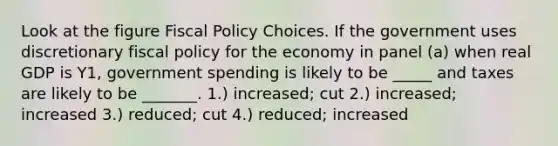 Look at the figure Fiscal Policy Choices. If the government uses discretionary fiscal policy for the economy in panel (a) when real GDP is Y1, government spending is likely to be _____ and taxes are likely to be _______. 1.) increased; cut 2.) increased; increased 3.) reduced; cut 4.) reduced; increased