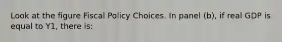 Look at the figure <a href='https://www.questionai.com/knowledge/kPTgdbKdvz-fiscal-policy' class='anchor-knowledge'>fiscal policy</a> Choices. In panel (b), if real GDP is equal to Y1, there is: