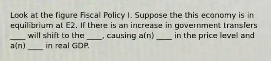 Look at the figure Fiscal Policy I. Suppose the this economy is in equilibrium at E2. If there is an increase in government transfers ____ will shift to the ____, causing a(n) ____ in the price level and a(n) ____ in real GDP.