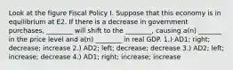 Look at the figure Fiscal Policy I. Suppose that this economy is in equilibrium at E2. If there is a decrease in government purchases, ________ will shift to the ________, causing a(n) _______ in the price level and a(n) ________ in real GDP. 1.) AD1; right; decrease; increase 2.) AD2; left; decrease; decrease 3.) AD2; left; increase; decrease 4.) AD1; right; increase; increase