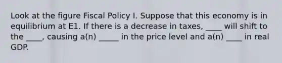 Look at the figure Fiscal Policy I. Suppose that this economy is in equilibrium at E1. If there is a decrease in taxes, ____ will shift to the ____, causing a(n) _____ in the price level and a(n) ____ in real GDP.