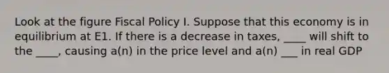 Look at the figure <a href='https://www.questionai.com/knowledge/kPTgdbKdvz-fiscal-policy' class='anchor-knowledge'>fiscal policy</a> I. Suppose that this economy is in equilibrium at E1. If there is a decrease in taxes, ____ will shift to the ____, causing a(n) in the price level and a(n) ___ in real GDP