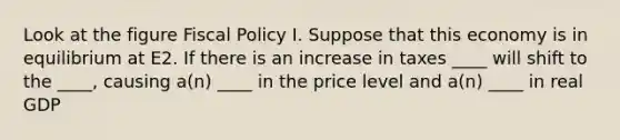 Look at the figure Fiscal Policy I. Suppose that this economy is in equilibrium at E2. If there is an increase in taxes ____ will shift to the ____, causing a(n) ____ in the price level and a(n) ____ in real GDP