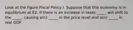 Look at the figure Fiscal Policy I. Suppose that this economy is in equilibrium at E2. If there is an increase in taxes _____ will shift to the _____, causing a(n) _____ in the price level and a(n) _____ in real GDP.