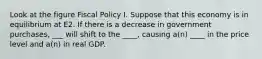 Look at the figure Fiscal Policy I. Suppose that this economy is in equilibrium at E2. If there is a decrease in government purchases, ___ will shift to the ____, causing a(n) ____ in the price level and a(n) in real GDP.