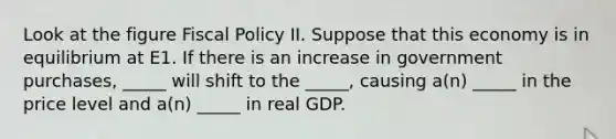 Look at the figure <a href='https://www.questionai.com/knowledge/kPTgdbKdvz-fiscal-policy' class='anchor-knowledge'>fiscal policy</a> II. Suppose that this economy is in equilibrium at E1. If there is an increase in government purchases, _____ will shift to the _____, causing a(n) _____ in the price level and a(n) _____ in real GDP.