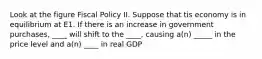 Look at the figure Fiscal Policy II. Suppose that tis economy is in equilibrium at E1. If there is an increase in government purchases, ____ will shift to the ____, causing a(n) _____ in the price level and a(n) ____ in real GDP