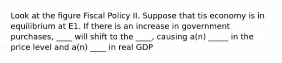 Look at the figure Fiscal Policy II. Suppose that tis economy is in equilibrium at E1. If there is an increase in government purchases, ____ will shift to the ____, causing a(n) _____ in the price level and a(n) ____ in real GDP