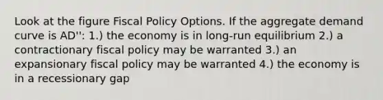 Look at the figure Fiscal Policy Options. If the aggregate demand curve is AD'': 1.) the economy is in long-run equilibrium 2.) a contractionary fiscal policy may be warranted 3.) an expansionary fiscal policy may be warranted 4.) the economy is in a recessionary gap