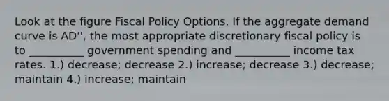 Look at the figure Fiscal Policy Options. If the aggregate demand curve is AD'', the most appropriate discretionary fiscal policy is to __________ government spending and __________ income tax rates. 1.) decrease; decrease 2.) increase; decrease 3.) decrease; maintain 4.) increase; maintain