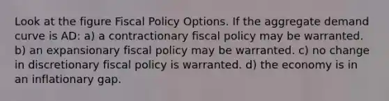 Look at the figure Fiscal Policy Options. If the aggregate demand curve is AD: a) a contractionary fiscal policy may be warranted. b) an expansionary fiscal policy may be warranted. c) no change in discretionary fiscal policy is warranted. d) the economy is in an inflationary gap.