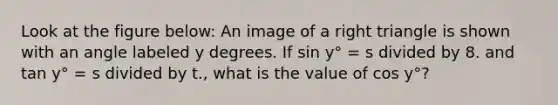 Look at the figure below: An image of a right triangle is shown with an angle labeled y degrees. If sin y° = s divided by 8. and tan y° = s divided by t., what is the value of cos y°?