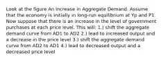 Look at the figure An Increase in Aggregate Demand. Assume that the economy is initially in long-run equilibrium at Yp and P1. Now suppose that there is an increase in the level of government purchases at each price level. This will: 1.) shift the aggregate demand curve from AD1 to AD2 2.) lead to increased output and a decrease in the price level 3.) shift the aggregate demand curve from AD2 to AD1 4.) lead to decreased output and a decreased price level