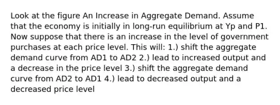 Look at the figure An Increase in Aggregate Demand. Assume that the economy is initially in long-run equilibrium at Yp and P1. Now suppose that there is an increase in the level of government purchases at each price level. This will: 1.) shift the aggregate demand curve from AD1 to AD2 2.) lead to increased output and a decrease in the price level 3.) shift the aggregate demand curve from AD2 to AD1 4.) lead to decreased output and a decreased price level