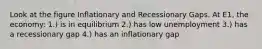 Look at the figure Inflationary and Recessionary Gaps. At E1, the economy: 1.) is in equilibrium 2.) has low unemployment 3.) has a recessionary gap 4.) has an inflationary gap