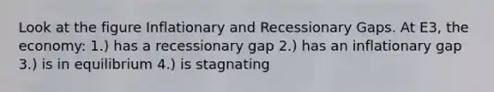 Look at the figure Inflationary and Recessionary Gaps. At E3, the economy: 1.) has a recessionary gap 2.) has an inflationary gap 3.) is in equilibrium 4.) is stagnating