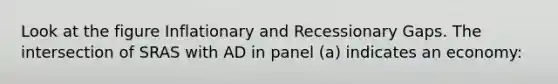 Look at the figure Inflationary and Recessionary Gaps. The intersection of SRAS with AD in panel (a) indicates an economy: