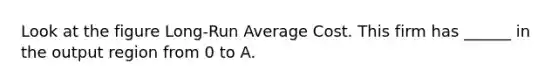 Look at the figure Long-Run Average Cost. This firm has ______ in the output region from 0 to A.