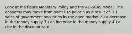 Look at the figure Monetary Policy and the AD-SRAS Model. The economy may move from point i to point h as a result of: 1.) sales of government securities in the open market 2.) a decrease in the money supply 3.) an increase in the money supply 4.) a rise in the discount rate