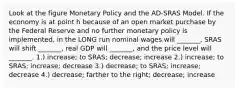 Look at the figure Monetary Policy and the AD-SRAS Model. If the economy is at point h because of an open market purchase by the Federal Reserve and no further monetary policy is implemented, in the LONG run nominal wages will _______, SRAS will shift _______, real GDP will _______, and the price level will _______. 1.) increase; to SRAS; decrease; increase 2.) increase; to SRAS; increase; decrease 3.) decrease; to SRAS; increase; decrease 4.) decrease; farther to the right; decrease; increase