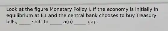 Look at the figure Monetary Policy I. If the economy is initially in equilibrium at E1 and the central bank chooses to buy Treasury bills, _____ shift to _____ a(n) _____ gap.