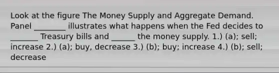 Look at the figure The Money Supply and Aggregate Demand. Panel ________ illustrates what happens when the Fed decides to _______ Treasury bills and ______ the money supply. 1.) (a); sell; increase 2.) (a); buy, decrease 3.) (b); buy; increase 4.) (b); sell; decrease