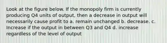 Look at the figure below. If the monopoly firm is currently producing Q4 units of output, then a decrease in output will necessarily cause profit to a. remain unchanged b. decrease. c. Increase if the output in between Q3 and Q4 d. increase regardless of the level of output