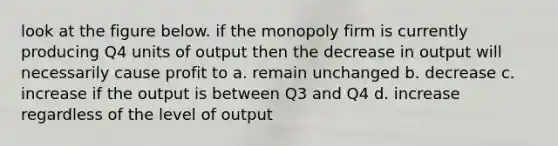 look at the figure below. if the monopoly firm is currently producing Q4 units of output then the decrease in output will necessarily cause profit to a. remain unchanged b. decrease c. increase if the output is between Q3 and Q4 d. increase regardless of the level of output