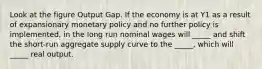 Look at the figure Output Gap. If the economy is at Y1 as a result of expansionary monetary policy and no further policy is implemented, in the long run nominal wages will _____ and shift the short-run aggregate supply curve to the _____, which will _____ real output.