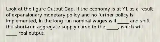 Look at the figure Output Gap. If the economy is at Y1 as a result of expansionary monetary policy and no further policy is implemented, in the long run nominal wages will _____ and shift the short-run aggregate supply curve to the _____, which will _____ real output.