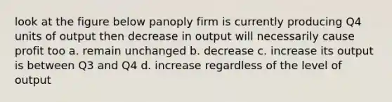 look at the figure below panoply firm is currently producing Q4 units of output then decrease in output will necessarily cause profit too a. remain unchanged b. decrease c. increase its output is between Q3 and Q4 d. increase regardless of the level of output