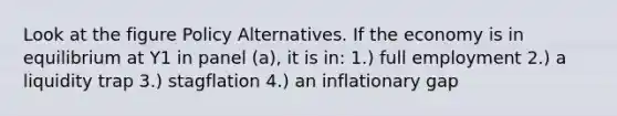 Look at the figure Policy Alternatives. If the economy is in equilibrium at Y1 in panel (a), it is in: 1.) full employment 2.) a liquidity trap 3.) stagflation 4.) an inflationary gap