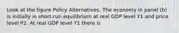 Look at the figure Policy Alternatives. The economy in panel (b) is initially in short-run equilibrium at real GDP level Y1 and price level P2. At real GDP level Y1 there is