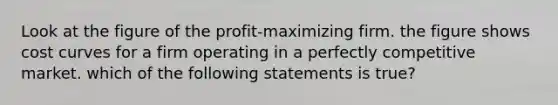 Look at the figure of the profit-maximizing firm. the figure shows cost curves for a firm operating in a perfectly competitive market. which of the following statements is true?