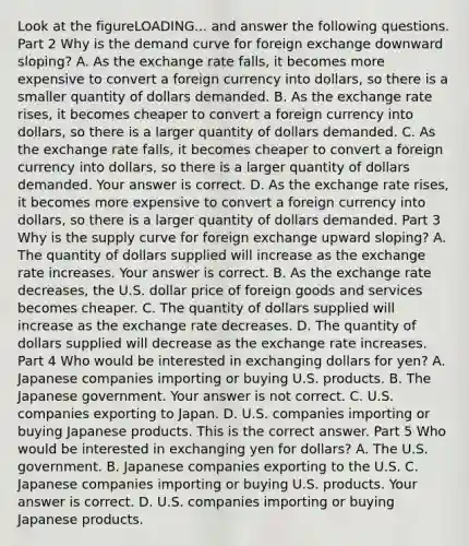 Look at the figureLOADING... and answer the following questions. Part 2 Why is the demand curve for foreign exchange downward​ sloping? A. As the exchange rate​ falls, it becomes more expensive to convert a foreign currency into​ dollars, so there is a smaller quantity of dollars demanded. B. As the exchange rate​ rises, it becomes cheaper to convert a foreign currency into​ dollars, so there is a larger quantity of dollars demanded. C. As the exchange rate​ falls, it becomes cheaper to convert a foreign currency into​ dollars, so there is a larger quantity of dollars demanded. Your answer is correct. D. As the exchange rate​ rises, it becomes more expensive to convert a foreign currency into​ dollars, so there is a larger quantity of dollars demanded. Part 3 Why is the supply curve for foreign exchange upward​ sloping? A. The quantity of dollars supplied will increase as the exchange rate increases. Your answer is correct. B. As the exchange rate​ decreases, the U.S. dollar price of foreign goods and services becomes cheaper. C. The quantity of dollars supplied will increase as the exchange rate decreases. D. The quantity of dollars supplied will decrease as the exchange rate increases. Part 4 Who would be interested in exchanging dollars for​ yen? A. Japanese companies importing or buying U.S. products. B. The Japanese government. Your answer is not correct. C. U.S. companies exporting to Japan. D. U.S. companies importing or buying Japanese products. This is the correct answer. Part 5 Who would be interested in exchanging yen for​ dollars? A. The U.S. government. B. Japanese companies exporting to the U.S. C. Japanese companies importing or buying U.S. products. Your answer is correct. D. U.S. companies importing or buying Japanese products.