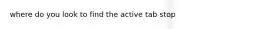 where do you look to find the active tab stop