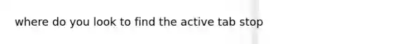 where do you look to find the active tab stop
