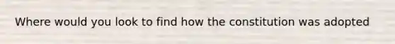 Where would you look to find how the constitution was adopted