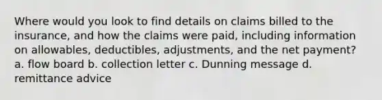 Where would you look to find details on claims billed to the insurance, and how the claims were paid, including information on allowables, deductibles, adjustments, and the net payment? a. flow board b. collection letter c. Dunning message d. remittance advice