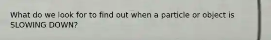 What do we look for to find out when a particle or object is SLOWING DOWN?