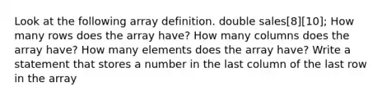 Look at the following array definition. double sales[8][10]; How many rows does the array have? How many columns does the array have? How many elements does the array have? Write a statement that stores a number in the last column of the last row in the array