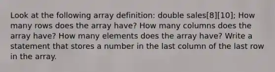 Look at the following array definition: double sales[8][10]; How many rows does the array have? How many columns does the array have? How many elements does the array have? Write a statement that stores a number in the last column of the last row in the array.