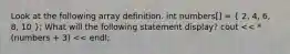 Look at the following array definition. int numbers[] = ( 2, 4, 6, 8, 10 ); What will the following statement display? cout << *(numbers + 3) << endl;