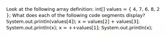 Look at the following array definition: int[] values = ( 4, 7, 6, 8, 2 ); What does each of the following code segments display? System.out.println(values[4]); x = values[2] + values[3]; System.out.println(x); x = ++values[1]; System.out.println(x);