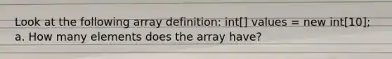 Look at the following array definition: int[] values = new int[10]; a. How many elements does the array have?